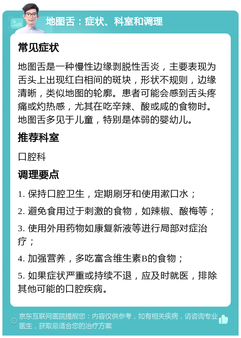 地图舌：症状、科室和调理 常见症状 地图舌是一种慢性边缘剥脱性舌炎，主要表现为舌头上出现红白相间的斑块，形状不规则，边缘清晰，类似地图的轮廓。患者可能会感到舌头疼痛或灼热感，尤其在吃辛辣、酸或咸的食物时。地图舌多见于儿童，特别是体弱的婴幼儿。 推荐科室 口腔科 调理要点 1. 保持口腔卫生，定期刷牙和使用漱口水； 2. 避免食用过于刺激的食物，如辣椒、酸梅等； 3. 使用外用药物如康复新液等进行局部对症治疗； 4. 加强营养，多吃富含维生素B的食物； 5. 如果症状严重或持续不退，应及时就医，排除其他可能的口腔疾病。