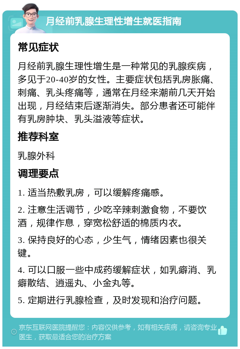 月经前乳腺生理性增生就医指南 常见症状 月经前乳腺生理性增生是一种常见的乳腺疾病，多见于20-40岁的女性。主要症状包括乳房胀痛、刺痛、乳头疼痛等，通常在月经来潮前几天开始出现，月经结束后逐渐消失。部分患者还可能伴有乳房肿块、乳头溢液等症状。 推荐科室 乳腺外科 调理要点 1. 适当热敷乳房，可以缓解疼痛感。 2. 注意生活调节，少吃辛辣刺激食物，不要饮酒，规律作息，穿宽松舒适的棉质内衣。 3. 保持良好的心态，少生气，情绪因素也很关键。 4. 可以口服一些中成药缓解症状，如乳癖消、乳癖散结、逍遥丸、小金丸等。 5. 定期进行乳腺检查，及时发现和治疗问题。