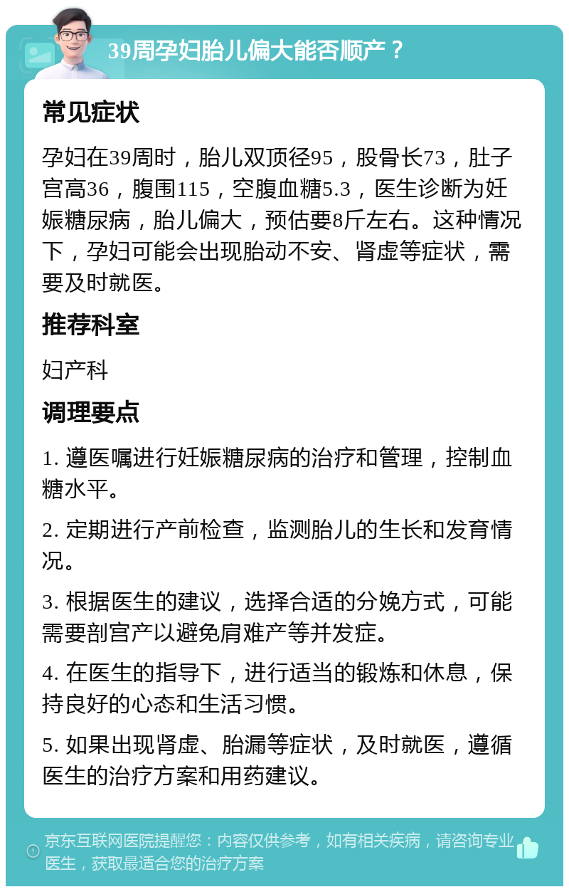 39周孕妇胎儿偏大能否顺产？ 常见症状 孕妇在39周时，胎儿双顶径95，股骨长73，肚子宫高36，腹围115，空腹血糖5.3，医生诊断为妊娠糖尿病，胎儿偏大，预估要8斤左右。这种情况下，孕妇可能会出现胎动不安、肾虚等症状，需要及时就医。 推荐科室 妇产科 调理要点 1. 遵医嘱进行妊娠糖尿病的治疗和管理，控制血糖水平。 2. 定期进行产前检查，监测胎儿的生长和发育情况。 3. 根据医生的建议，选择合适的分娩方式，可能需要剖宫产以避免肩难产等并发症。 4. 在医生的指导下，进行适当的锻炼和休息，保持良好的心态和生活习惯。 5. 如果出现肾虚、胎漏等症状，及时就医，遵循医生的治疗方案和用药建议。