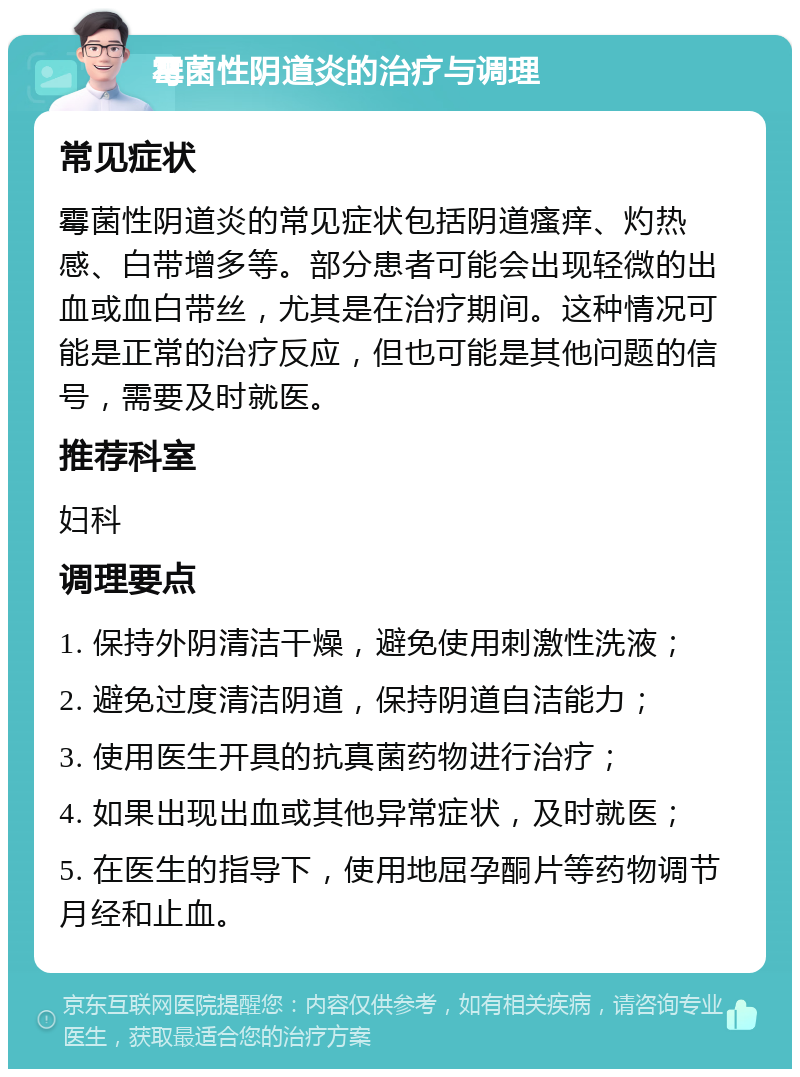 霉菌性阴道炎的治疗与调理 常见症状 霉菌性阴道炎的常见症状包括阴道瘙痒、灼热感、白带增多等。部分患者可能会出现轻微的出血或血白带丝，尤其是在治疗期间。这种情况可能是正常的治疗反应，但也可能是其他问题的信号，需要及时就医。 推荐科室 妇科 调理要点 1. 保持外阴清洁干燥，避免使用刺激性洗液； 2. 避免过度清洁阴道，保持阴道自洁能力； 3. 使用医生开具的抗真菌药物进行治疗； 4. 如果出现出血或其他异常症状，及时就医； 5. 在医生的指导下，使用地屈孕酮片等药物调节月经和止血。