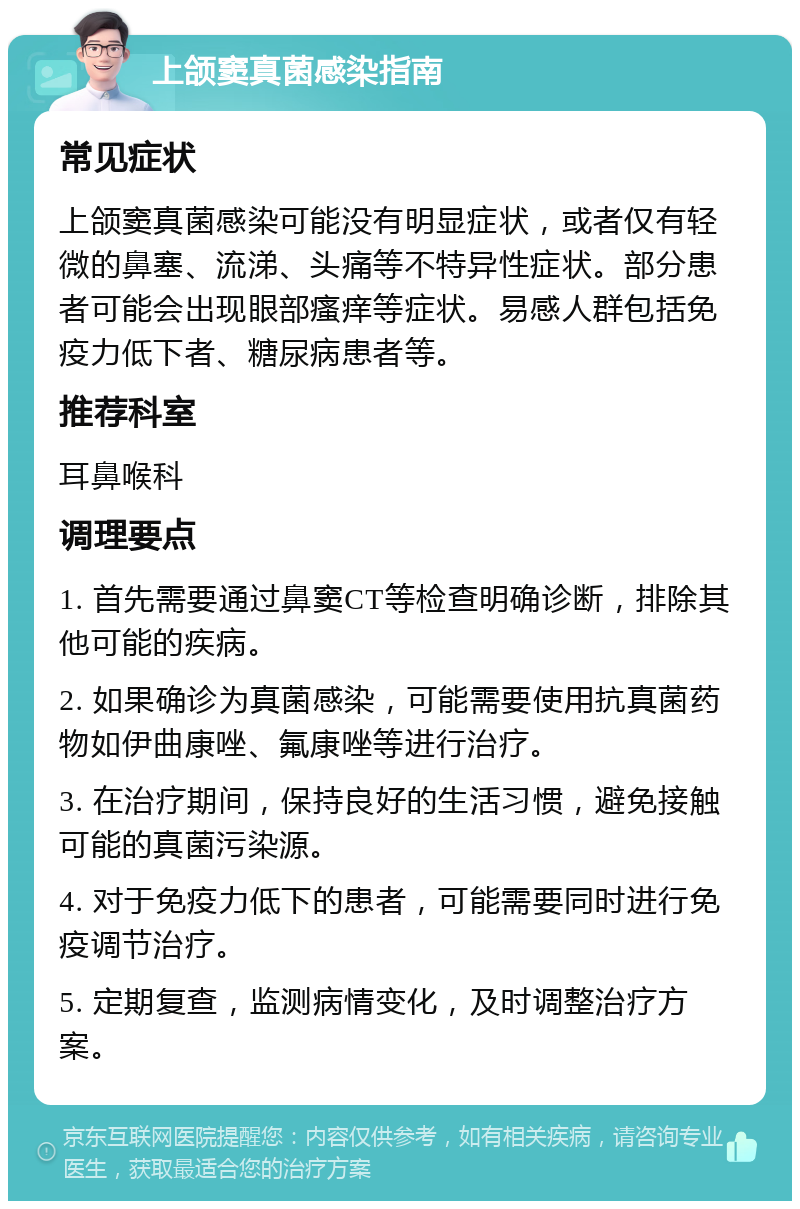 上颌窦真菌感染指南 常见症状 上颌窦真菌感染可能没有明显症状，或者仅有轻微的鼻塞、流涕、头痛等不特异性症状。部分患者可能会出现眼部瘙痒等症状。易感人群包括免疫力低下者、糖尿病患者等。 推荐科室 耳鼻喉科 调理要点 1. 首先需要通过鼻窦CT等检查明确诊断，排除其他可能的疾病。 2. 如果确诊为真菌感染，可能需要使用抗真菌药物如伊曲康唑、氟康唑等进行治疗。 3. 在治疗期间，保持良好的生活习惯，避免接触可能的真菌污染源。 4. 对于免疫力低下的患者，可能需要同时进行免疫调节治疗。 5. 定期复查，监测病情变化，及时调整治疗方案。