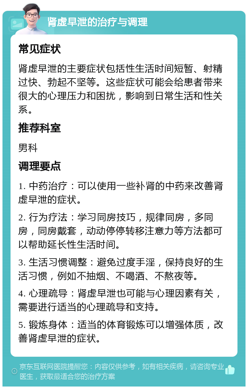 肾虚早泄的治疗与调理 常见症状 肾虚早泄的主要症状包括性生活时间短暂、射精过快、勃起不坚等。这些症状可能会给患者带来很大的心理压力和困扰，影响到日常生活和性关系。 推荐科室 男科 调理要点 1. 中药治疗：可以使用一些补肾的中药来改善肾虚早泄的症状。 2. 行为疗法：学习同房技巧，规律同房，多同房，同房戴套，动动停停转移注意力等方法都可以帮助延长性生活时间。 3. 生活习惯调整：避免过度手淫，保持良好的生活习惯，例如不抽烟、不喝酒、不熬夜等。 4. 心理疏导：肾虚早泄也可能与心理因素有关，需要进行适当的心理疏导和支持。 5. 锻炼身体：适当的体育锻炼可以增强体质，改善肾虚早泄的症状。