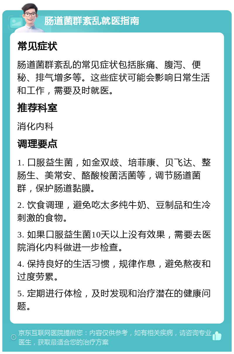 肠道菌群紊乱就医指南 常见症状 肠道菌群紊乱的常见症状包括胀痛、腹泻、便秘、排气增多等。这些症状可能会影响日常生活和工作，需要及时就医。 推荐科室 消化内科 调理要点 1. 口服益生菌，如金双歧、培菲康、贝飞达、整肠生、美常安、酪酸梭菌活菌等，调节肠道菌群，保护肠道黏膜。 2. 饮食调理，避免吃太多纯牛奶、豆制品和生冷刺激的食物。 3. 如果口服益生菌10天以上没有效果，需要去医院消化内科做进一步检查。 4. 保持良好的生活习惯，规律作息，避免熬夜和过度劳累。 5. 定期进行体检，及时发现和治疗潜在的健康问题。