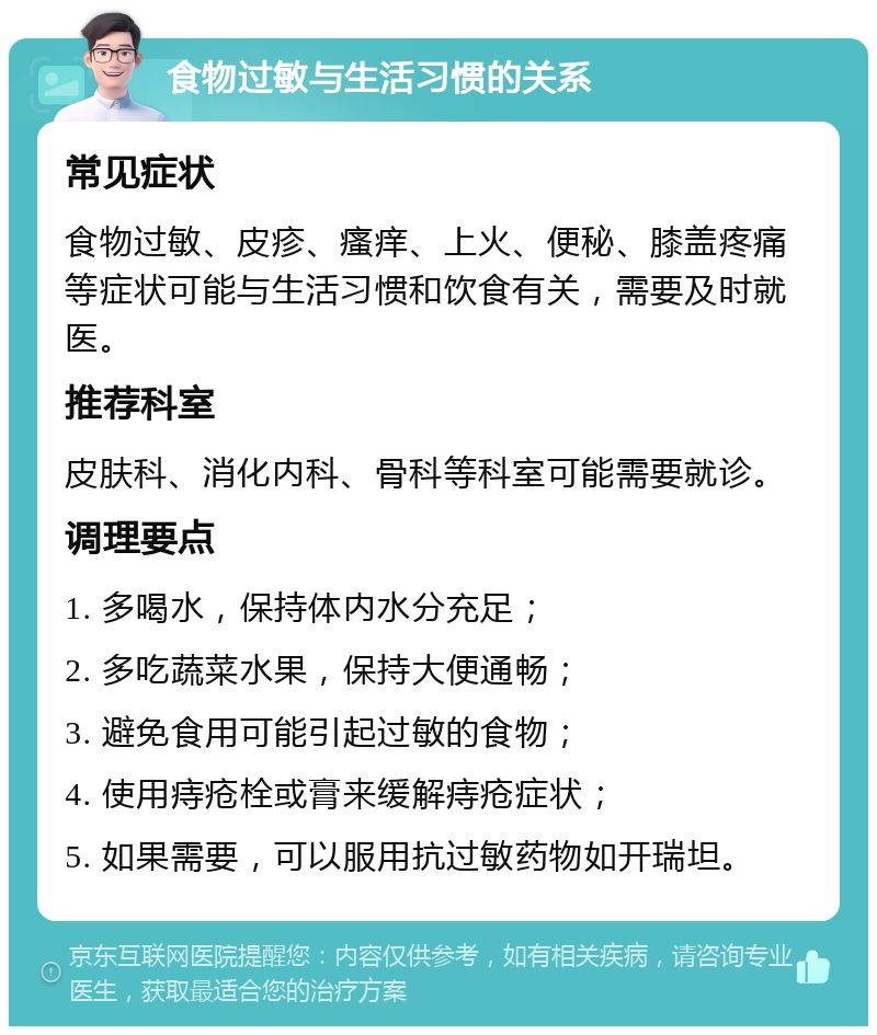 食物过敏与生活习惯的关系 常见症状 食物过敏、皮疹、瘙痒、上火、便秘、膝盖疼痛等症状可能与生活习惯和饮食有关，需要及时就医。 推荐科室 皮肤科、消化内科、骨科等科室可能需要就诊。 调理要点 1. 多喝水，保持体内水分充足； 2. 多吃蔬菜水果，保持大便通畅； 3. 避免食用可能引起过敏的食物； 4. 使用痔疮栓或膏来缓解痔疮症状； 5. 如果需要，可以服用抗过敏药物如开瑞坦。