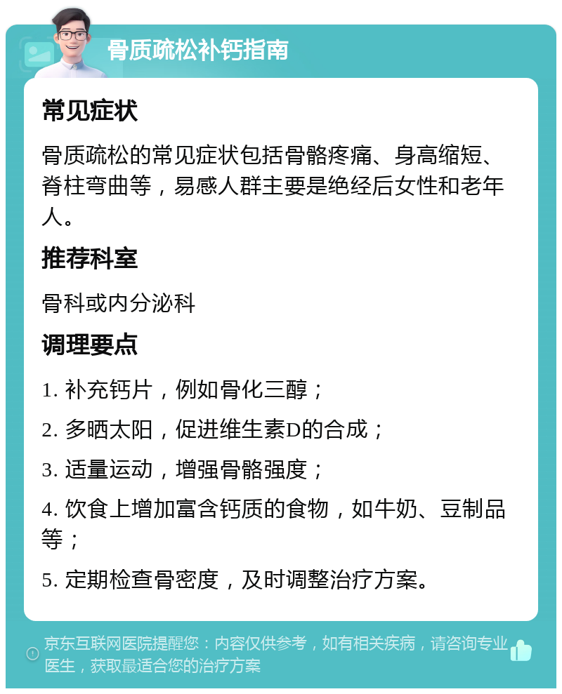 骨质疏松补钙指南 常见症状 骨质疏松的常见症状包括骨骼疼痛、身高缩短、脊柱弯曲等，易感人群主要是绝经后女性和老年人。 推荐科室 骨科或内分泌科 调理要点 1. 补充钙片，例如骨化三醇； 2. 多晒太阳，促进维生素D的合成； 3. 适量运动，增强骨骼强度； 4. 饮食上增加富含钙质的食物，如牛奶、豆制品等； 5. 定期检查骨密度，及时调整治疗方案。