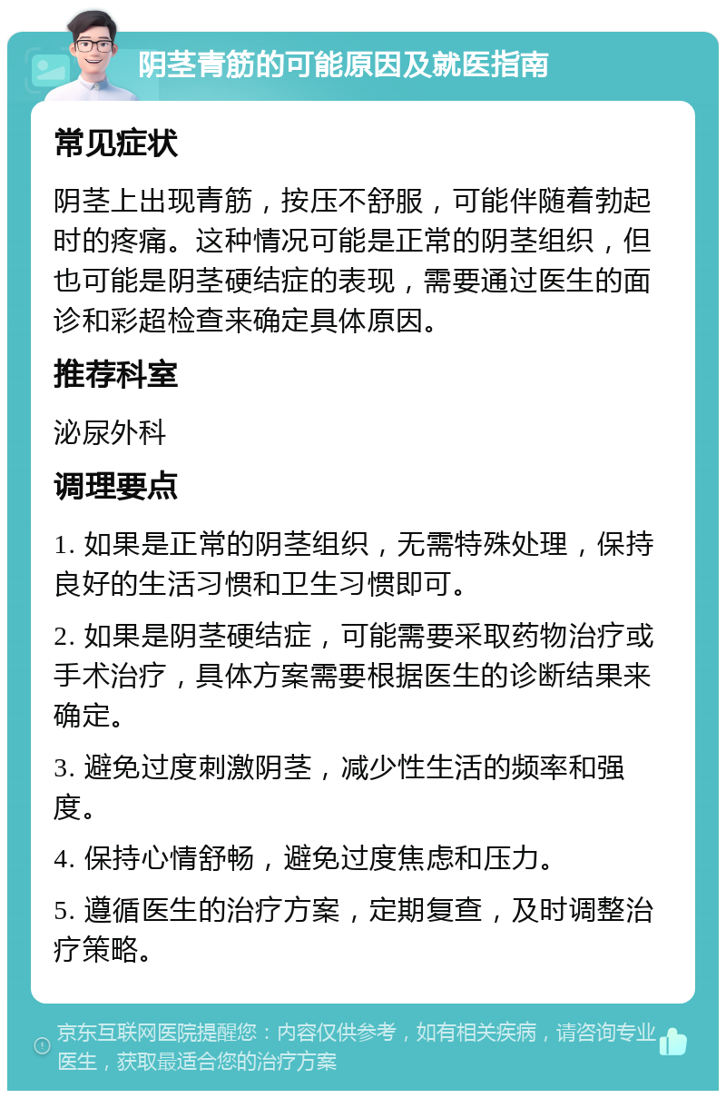 阴茎青筋的可能原因及就医指南 常见症状 阴茎上出现青筋，按压不舒服，可能伴随着勃起时的疼痛。这种情况可能是正常的阴茎组织，但也可能是阴茎硬结症的表现，需要通过医生的面诊和彩超检查来确定具体原因。 推荐科室 泌尿外科 调理要点 1. 如果是正常的阴茎组织，无需特殊处理，保持良好的生活习惯和卫生习惯即可。 2. 如果是阴茎硬结症，可能需要采取药物治疗或手术治疗，具体方案需要根据医生的诊断结果来确定。 3. 避免过度刺激阴茎，减少性生活的频率和强度。 4. 保持心情舒畅，避免过度焦虑和压力。 5. 遵循医生的治疗方案，定期复查，及时调整治疗策略。