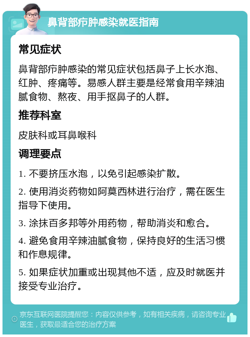 鼻背部疖肿感染就医指南 常见症状 鼻背部疖肿感染的常见症状包括鼻子上长水泡、红肿、疼痛等。易感人群主要是经常食用辛辣油腻食物、熬夜、用手抠鼻子的人群。 推荐科室 皮肤科或耳鼻喉科 调理要点 1. 不要挤压水泡，以免引起感染扩散。 2. 使用消炎药物如阿莫西林进行治疗，需在医生指导下使用。 3. 涂抹百多邦等外用药物，帮助消炎和愈合。 4. 避免食用辛辣油腻食物，保持良好的生活习惯和作息规律。 5. 如果症状加重或出现其他不适，应及时就医并接受专业治疗。