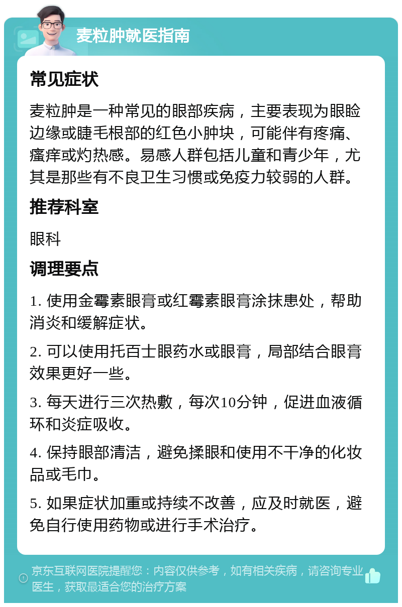 麦粒肿就医指南 常见症状 麦粒肿是一种常见的眼部疾病，主要表现为眼睑边缘或睫毛根部的红色小肿块，可能伴有疼痛、瘙痒或灼热感。易感人群包括儿童和青少年，尤其是那些有不良卫生习惯或免疫力较弱的人群。 推荐科室 眼科 调理要点 1. 使用金霉素眼膏或红霉素眼膏涂抹患处，帮助消炎和缓解症状。 2. 可以使用托百士眼药水或眼膏，局部结合眼膏效果更好一些。 3. 每天进行三次热敷，每次10分钟，促进血液循环和炎症吸收。 4. 保持眼部清洁，避免揉眼和使用不干净的化妆品或毛巾。 5. 如果症状加重或持续不改善，应及时就医，避免自行使用药物或进行手术治疗。