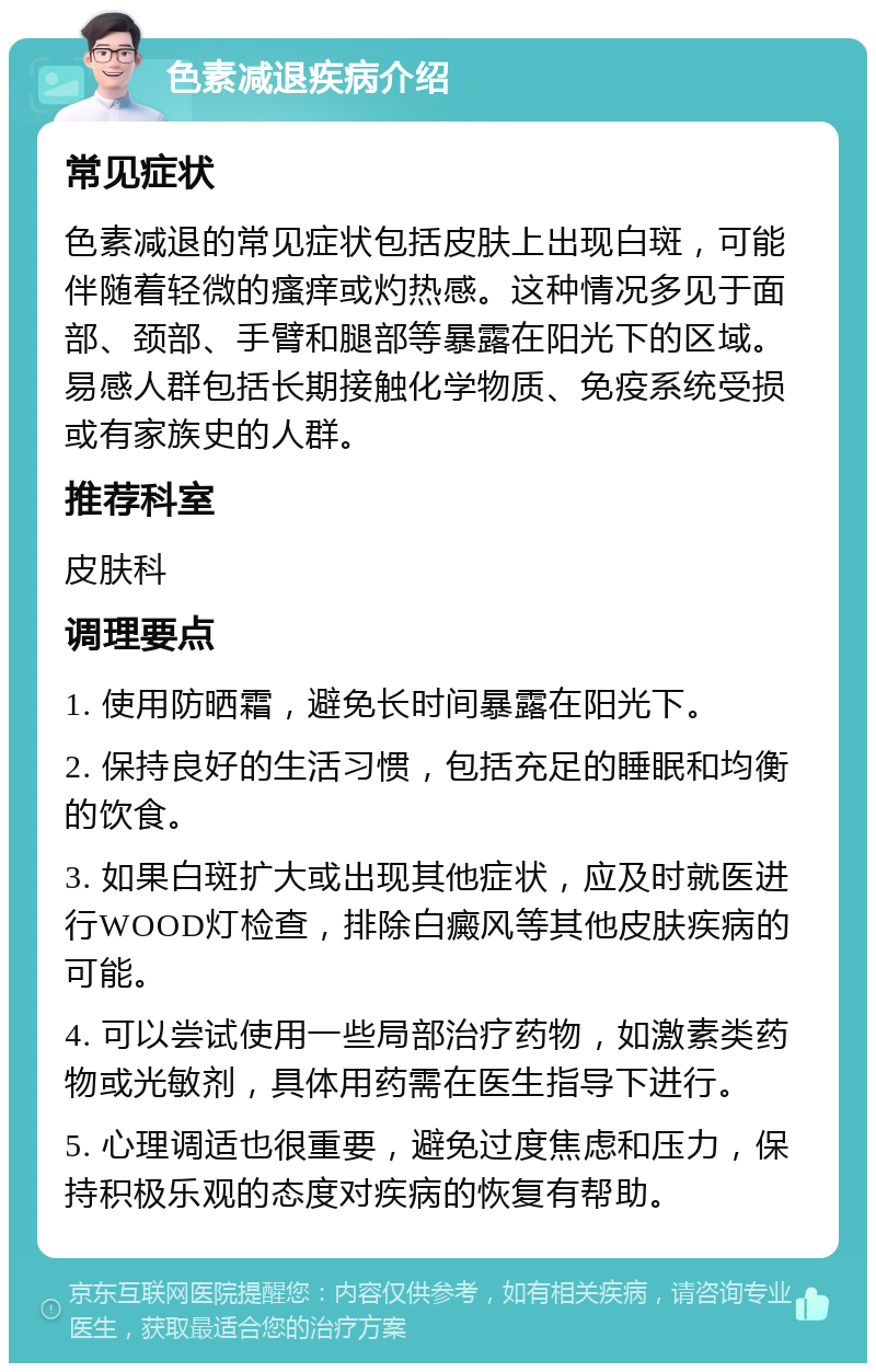 色素减退疾病介绍 常见症状 色素减退的常见症状包括皮肤上出现白斑，可能伴随着轻微的瘙痒或灼热感。这种情况多见于面部、颈部、手臂和腿部等暴露在阳光下的区域。易感人群包括长期接触化学物质、免疫系统受损或有家族史的人群。 推荐科室 皮肤科 调理要点 1. 使用防晒霜，避免长时间暴露在阳光下。 2. 保持良好的生活习惯，包括充足的睡眠和均衡的饮食。 3. 如果白斑扩大或出现其他症状，应及时就医进行WOOD灯检查，排除白癜风等其他皮肤疾病的可能。 4. 可以尝试使用一些局部治疗药物，如激素类药物或光敏剂，具体用药需在医生指导下进行。 5. 心理调适也很重要，避免过度焦虑和压力，保持积极乐观的态度对疾病的恢复有帮助。