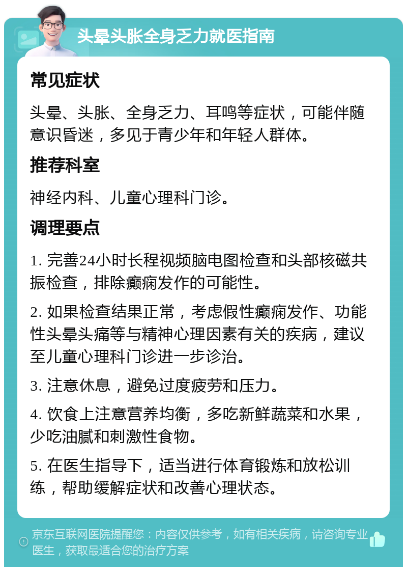 头晕头胀全身乏力就医指南 常见症状 头晕、头胀、全身乏力、耳鸣等症状，可能伴随意识昏迷，多见于青少年和年轻人群体。 推荐科室 神经内科、儿童心理科门诊。 调理要点 1. 完善24小时长程视频脑电图检查和头部核磁共振检查，排除癫痫发作的可能性。 2. 如果检查结果正常，考虑假性癫痫发作、功能性头晕头痛等与精神心理因素有关的疾病，建议至儿童心理科门诊进一步诊治。 3. 注意休息，避免过度疲劳和压力。 4. 饮食上注意营养均衡，多吃新鲜蔬菜和水果，少吃油腻和刺激性食物。 5. 在医生指导下，适当进行体育锻炼和放松训练，帮助缓解症状和改善心理状态。