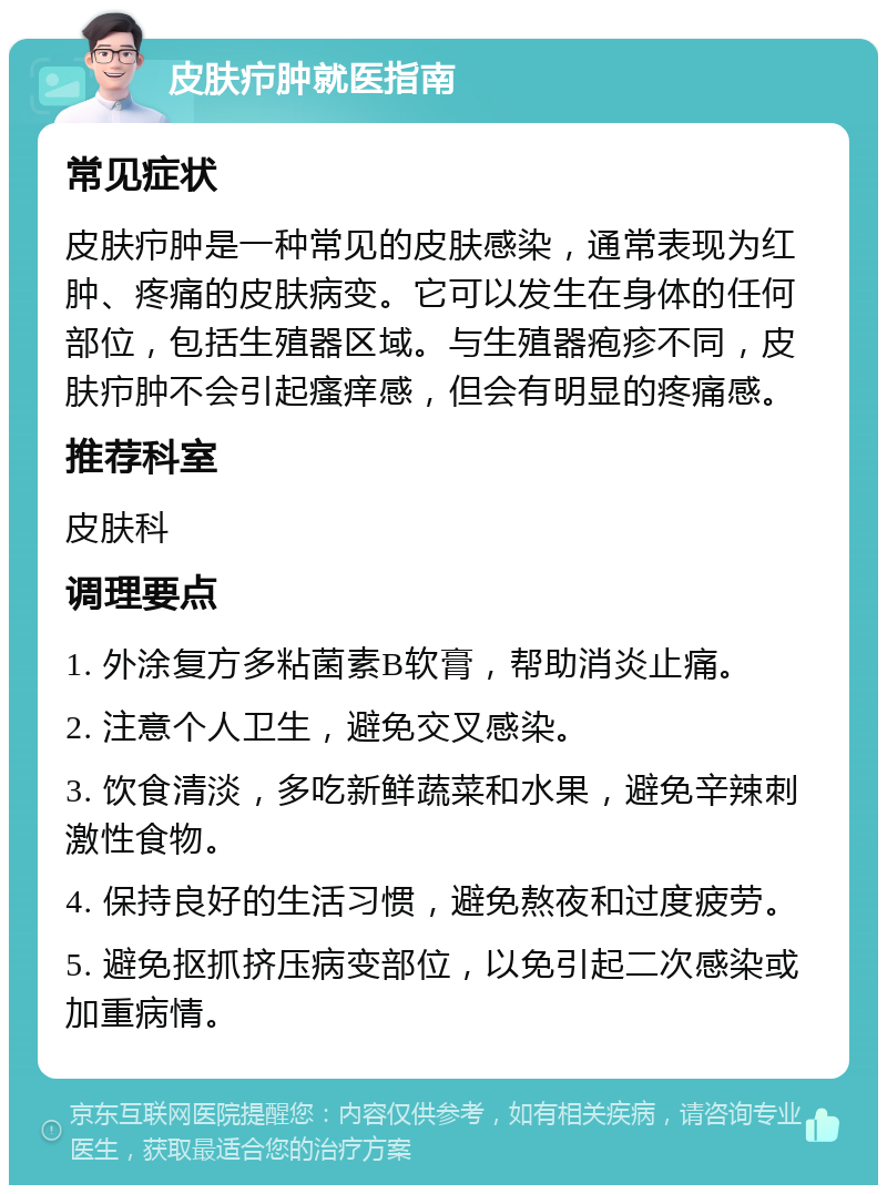 皮肤疖肿就医指南 常见症状 皮肤疖肿是一种常见的皮肤感染，通常表现为红肿、疼痛的皮肤病变。它可以发生在身体的任何部位，包括生殖器区域。与生殖器疱疹不同，皮肤疖肿不会引起瘙痒感，但会有明显的疼痛感。 推荐科室 皮肤科 调理要点 1. 外涂复方多粘菌素B软膏，帮助消炎止痛。 2. 注意个人卫生，避免交叉感染。 3. 饮食清淡，多吃新鲜蔬菜和水果，避免辛辣刺激性食物。 4. 保持良好的生活习惯，避免熬夜和过度疲劳。 5. 避免抠抓挤压病变部位，以免引起二次感染或加重病情。