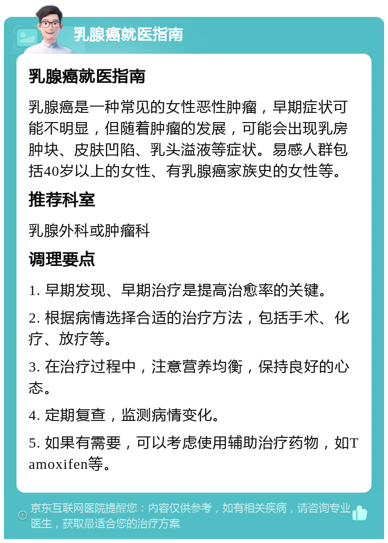 乳腺癌就医指南 乳腺癌就医指南 乳腺癌是一种常见的女性恶性肿瘤，早期症状可能不明显，但随着肿瘤的发展，可能会出现乳房肿块、皮肤凹陷、乳头溢液等症状。易感人群包括40岁以上的女性、有乳腺癌家族史的女性等。 推荐科室 乳腺外科或肿瘤科 调理要点 1. 早期发现、早期治疗是提高治愈率的关键。 2. 根据病情选择合适的治疗方法，包括手术、化疗、放疗等。 3. 在治疗过程中，注意营养均衡，保持良好的心态。 4. 定期复查，监测病情变化。 5. 如果有需要，可以考虑使用辅助治疗药物，如Tamoxifen等。