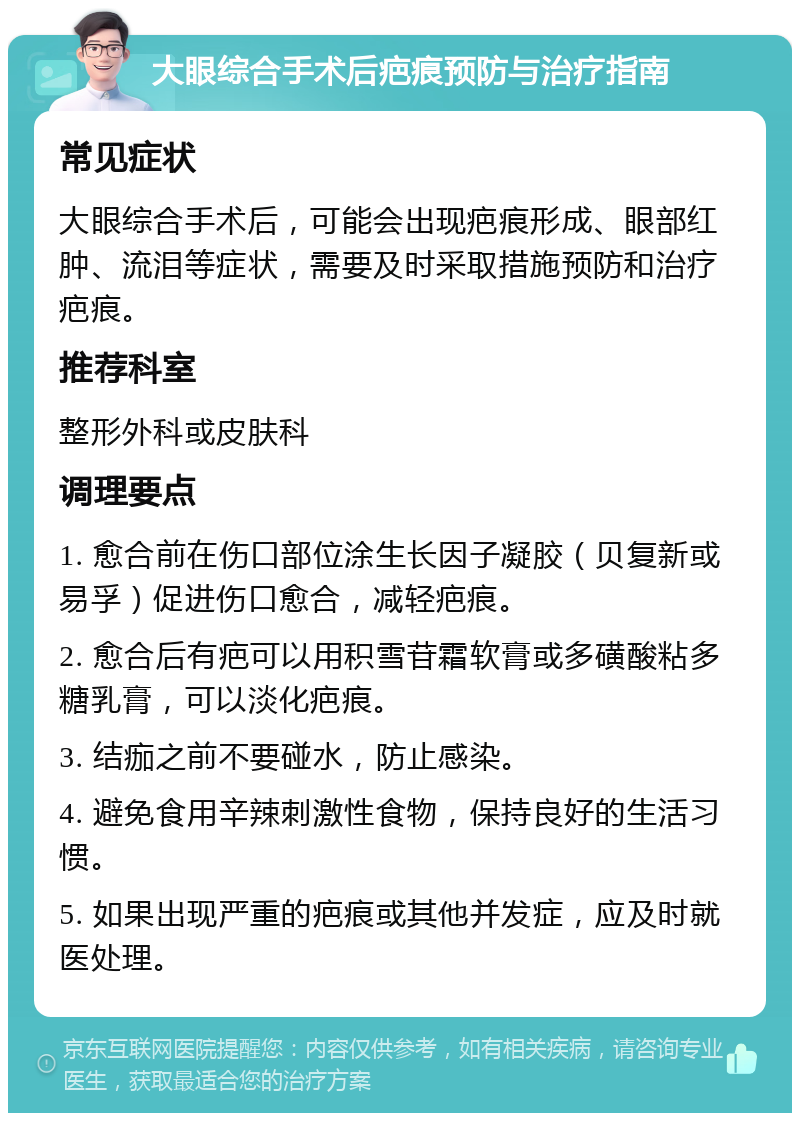 大眼综合手术后疤痕预防与治疗指南 常见症状 大眼综合手术后，可能会出现疤痕形成、眼部红肿、流泪等症状，需要及时采取措施预防和治疗疤痕。 推荐科室 整形外科或皮肤科 调理要点 1. 愈合前在伤口部位涂生长因子凝胶（贝复新或易孚）促进伤口愈合，减轻疤痕。 2. 愈合后有疤可以用积雪苷霜软膏或多磺酸粘多糖乳膏，可以淡化疤痕。 3. 结痂之前不要碰水，防止感染。 4. 避免食用辛辣刺激性食物，保持良好的生活习惯。 5. 如果出现严重的疤痕或其他并发症，应及时就医处理。