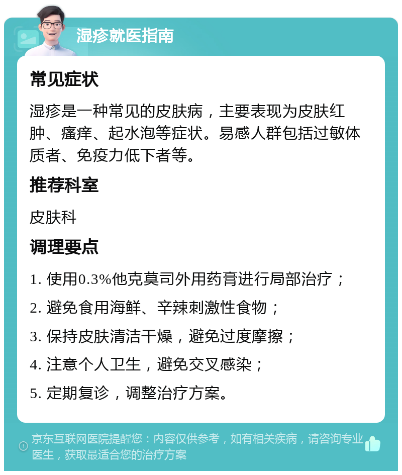 湿疹就医指南 常见症状 湿疹是一种常见的皮肤病，主要表现为皮肤红肿、瘙痒、起水泡等症状。易感人群包括过敏体质者、免疫力低下者等。 推荐科室 皮肤科 调理要点 1. 使用0.3%他克莫司外用药膏进行局部治疗； 2. 避免食用海鲜、辛辣刺激性食物； 3. 保持皮肤清洁干燥，避免过度摩擦； 4. 注意个人卫生，避免交叉感染； 5. 定期复诊，调整治疗方案。