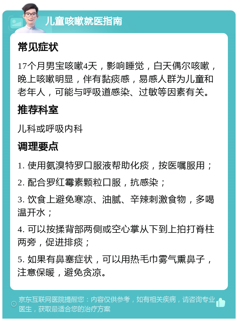 儿童咳嗽就医指南 常见症状 17个月男宝咳嗽4天，影响睡觉，白天偶尔咳嗽，晚上咳嗽明显，伴有黏痰感，易感人群为儿童和老年人，可能与呼吸道感染、过敏等因素有关。 推荐科室 儿科或呼吸内科 调理要点 1. 使用氨溴特罗口服液帮助化痰，按医嘱服用； 2. 配合罗红霉素颗粒口服，抗感染； 3. 饮食上避免寒凉、油腻、辛辣刺激食物，多喝温开水； 4. 可以按揉背部两侧或空心掌从下到上拍打脊柱两旁，促进排痰； 5. 如果有鼻塞症状，可以用热毛巾雾气熏鼻子，注意保暖，避免贪凉。