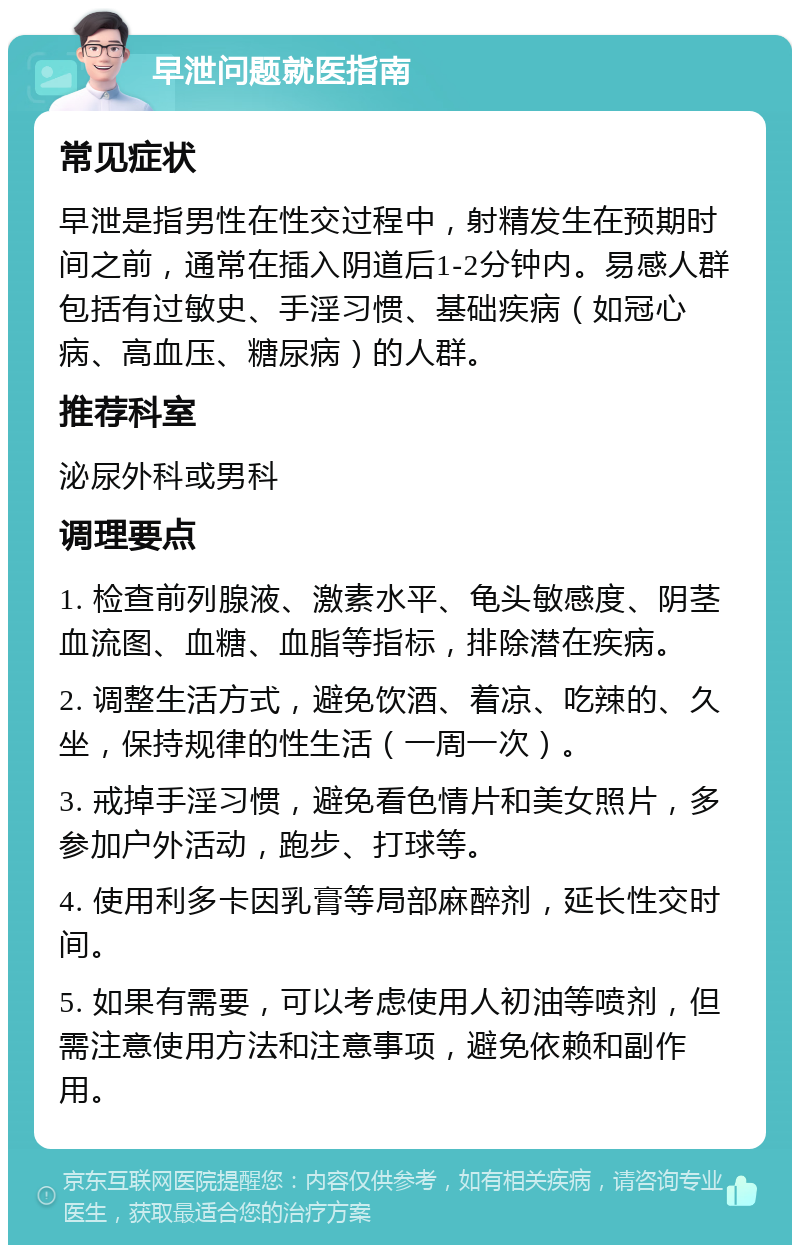 早泄问题就医指南 常见症状 早泄是指男性在性交过程中，射精发生在预期时间之前，通常在插入阴道后1-2分钟内。易感人群包括有过敏史、手淫习惯、基础疾病（如冠心病、高血压、糖尿病）的人群。 推荐科室 泌尿外科或男科 调理要点 1. 检查前列腺液、激素水平、龟头敏感度、阴茎血流图、血糖、血脂等指标，排除潜在疾病。 2. 调整生活方式，避免饮酒、着凉、吃辣的、久坐，保持规律的性生活（一周一次）。 3. 戒掉手淫习惯，避免看色情片和美女照片，多参加户外活动，跑步、打球等。 4. 使用利多卡因乳膏等局部麻醉剂，延长性交时间。 5. 如果有需要，可以考虑使用人初油等喷剂，但需注意使用方法和注意事项，避免依赖和副作用。