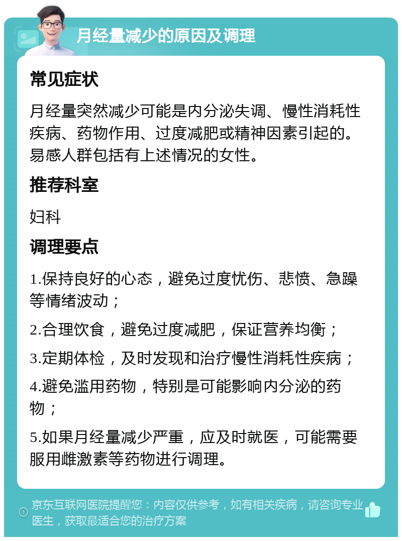 月经量减少的原因及调理 常见症状 月经量突然减少可能是内分泌失调、慢性消耗性疾病、药物作用、过度减肥或精神因素引起的。易感人群包括有上述情况的女性。 推荐科室 妇科 调理要点 1.保持良好的心态，避免过度忧伤、悲愤、急躁等情绪波动； 2.合理饮食，避免过度减肥，保证营养均衡； 3.定期体检，及时发现和治疗慢性消耗性疾病； 4.避免滥用药物，特别是可能影响内分泌的药物； 5.如果月经量减少严重，应及时就医，可能需要服用雌激素等药物进行调理。