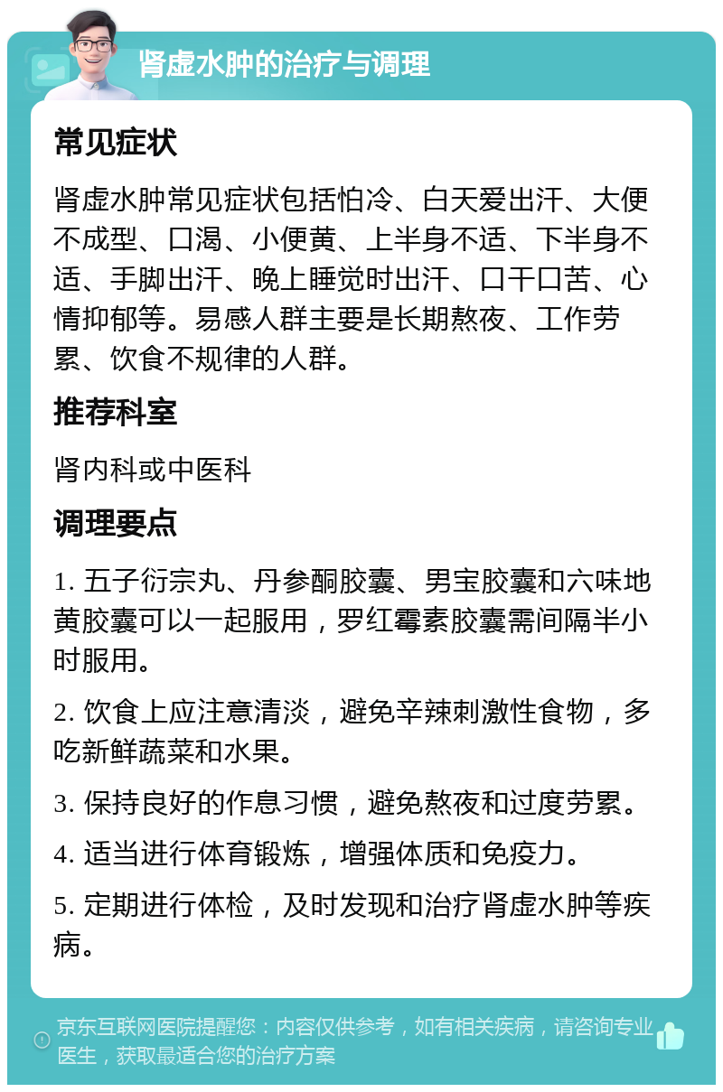 肾虚水肿的治疗与调理 常见症状 肾虚水肿常见症状包括怕冷、白天爱出汗、大便不成型、口渴、小便黄、上半身不适、下半身不适、手脚出汗、晚上睡觉时出汗、口干口苦、心情抑郁等。易感人群主要是长期熬夜、工作劳累、饮食不规律的人群。 推荐科室 肾内科或中医科 调理要点 1. 五子衍宗丸、丹参酮胶囊、男宝胶囊和六味地黄胶囊可以一起服用，罗红霉素胶囊需间隔半小时服用。 2. 饮食上应注意清淡，避免辛辣刺激性食物，多吃新鲜蔬菜和水果。 3. 保持良好的作息习惯，避免熬夜和过度劳累。 4. 适当进行体育锻炼，增强体质和免疫力。 5. 定期进行体检，及时发现和治疗肾虚水肿等疾病。