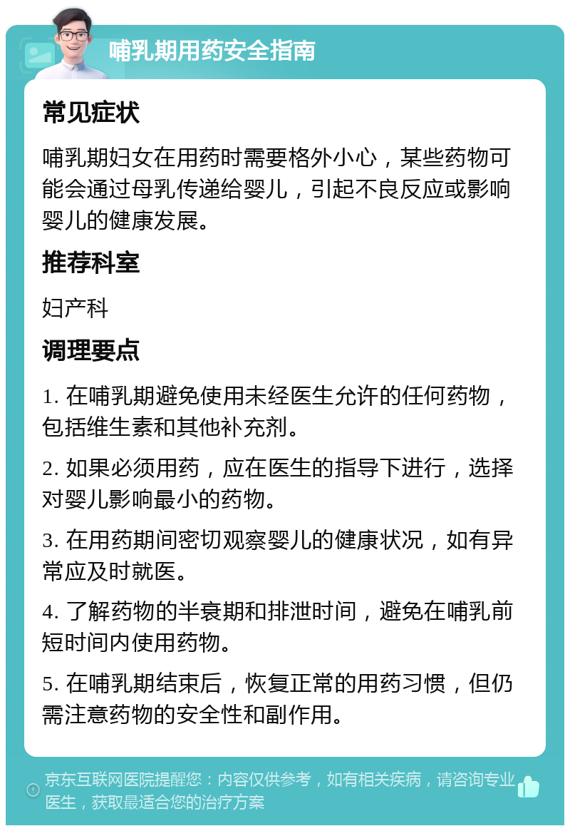 哺乳期用药安全指南 常见症状 哺乳期妇女在用药时需要格外小心，某些药物可能会通过母乳传递给婴儿，引起不良反应或影响婴儿的健康发展。 推荐科室 妇产科 调理要点 1. 在哺乳期避免使用未经医生允许的任何药物，包括维生素和其他补充剂。 2. 如果必须用药，应在医生的指导下进行，选择对婴儿影响最小的药物。 3. 在用药期间密切观察婴儿的健康状况，如有异常应及时就医。 4. 了解药物的半衰期和排泄时间，避免在哺乳前短时间内使用药物。 5. 在哺乳期结束后，恢复正常的用药习惯，但仍需注意药物的安全性和副作用。