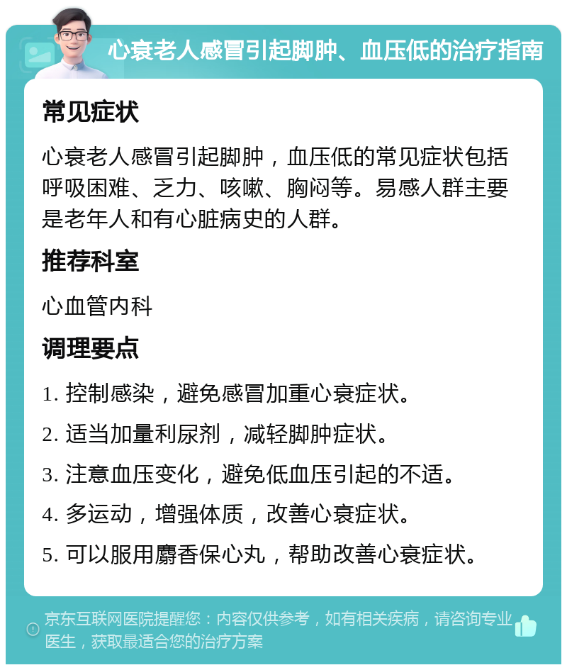 心衰老人感冒引起脚肿、血压低的治疗指南 常见症状 心衰老人感冒引起脚肿，血压低的常见症状包括呼吸困难、乏力、咳嗽、胸闷等。易感人群主要是老年人和有心脏病史的人群。 推荐科室 心血管内科 调理要点 1. 控制感染，避免感冒加重心衰症状。 2. 适当加量利尿剂，减轻脚肿症状。 3. 注意血压变化，避免低血压引起的不适。 4. 多运动，增强体质，改善心衰症状。 5. 可以服用麝香保心丸，帮助改善心衰症状。