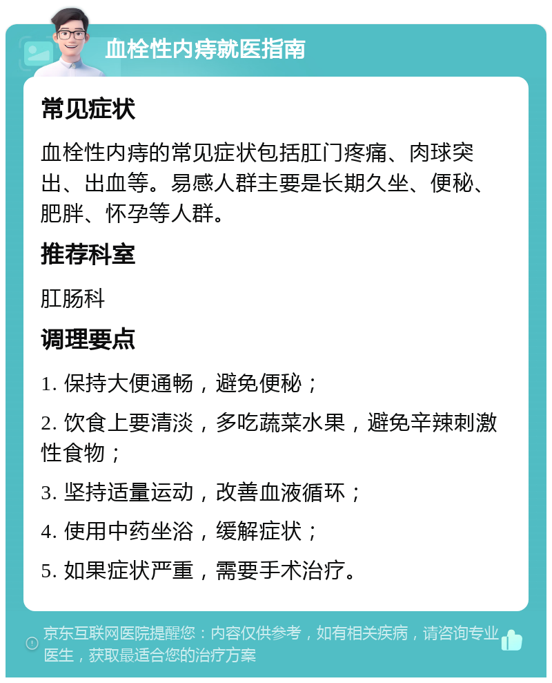 血栓性内痔就医指南 常见症状 血栓性内痔的常见症状包括肛门疼痛、肉球突出、出血等。易感人群主要是长期久坐、便秘、肥胖、怀孕等人群。 推荐科室 肛肠科 调理要点 1. 保持大便通畅，避免便秘； 2. 饮食上要清淡，多吃蔬菜水果，避免辛辣刺激性食物； 3. 坚持适量运动，改善血液循环； 4. 使用中药坐浴，缓解症状； 5. 如果症状严重，需要手术治疗。