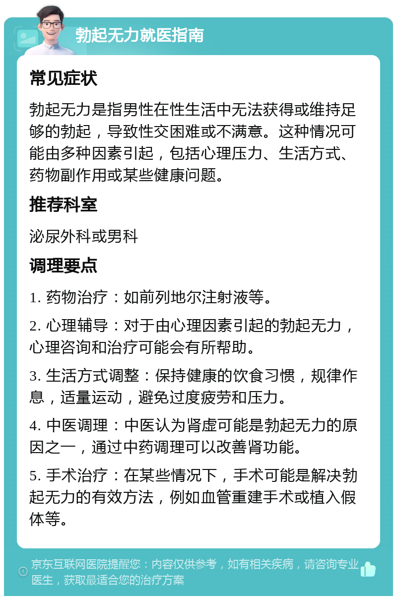 勃起无力就医指南 常见症状 勃起无力是指男性在性生活中无法获得或维持足够的勃起，导致性交困难或不满意。这种情况可能由多种因素引起，包括心理压力、生活方式、药物副作用或某些健康问题。 推荐科室 泌尿外科或男科 调理要点 1. 药物治疗：如前列地尔注射液等。 2. 心理辅导：对于由心理因素引起的勃起无力，心理咨询和治疗可能会有所帮助。 3. 生活方式调整：保持健康的饮食习惯，规律作息，适量运动，避免过度疲劳和压力。 4. 中医调理：中医认为肾虚可能是勃起无力的原因之一，通过中药调理可以改善肾功能。 5. 手术治疗：在某些情况下，手术可能是解决勃起无力的有效方法，例如血管重建手术或植入假体等。