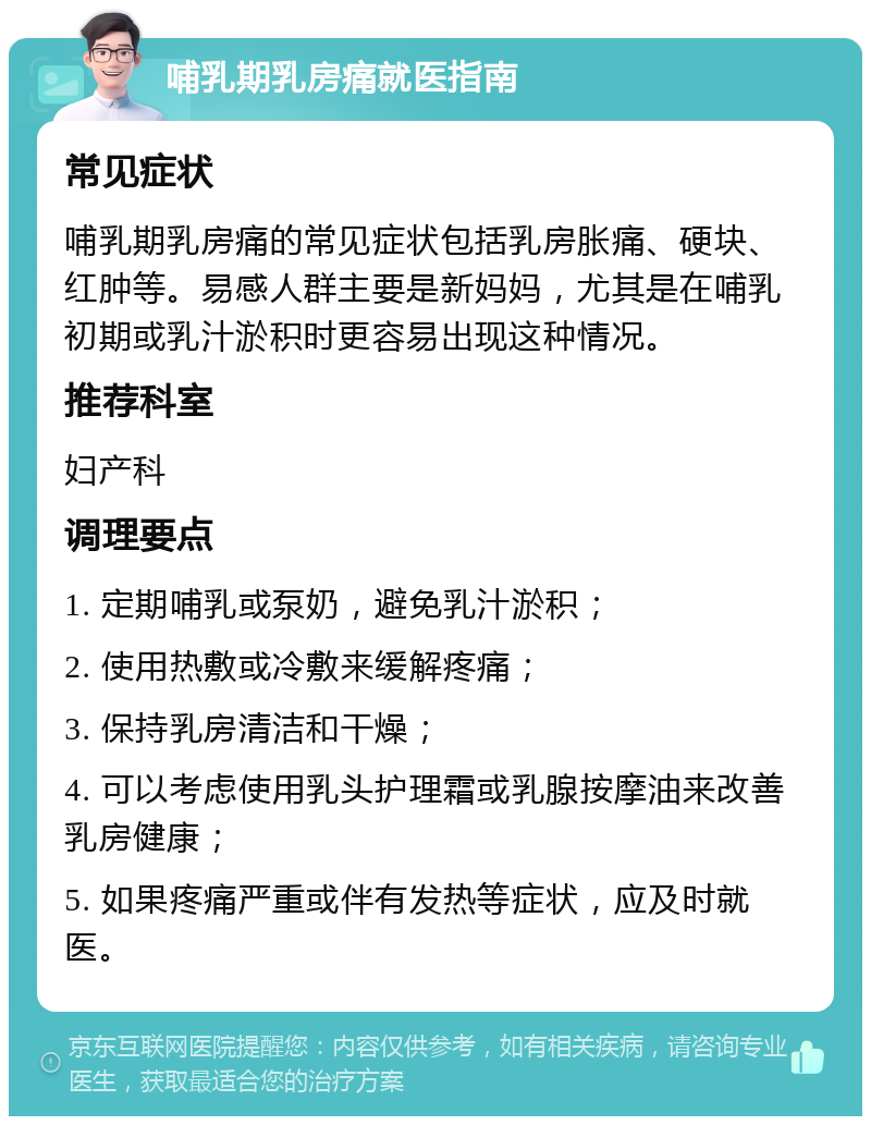 哺乳期乳房痛就医指南 常见症状 哺乳期乳房痛的常见症状包括乳房胀痛、硬块、红肿等。易感人群主要是新妈妈，尤其是在哺乳初期或乳汁淤积时更容易出现这种情况。 推荐科室 妇产科 调理要点 1. 定期哺乳或泵奶，避免乳汁淤积； 2. 使用热敷或冷敷来缓解疼痛； 3. 保持乳房清洁和干燥； 4. 可以考虑使用乳头护理霜或乳腺按摩油来改善乳房健康； 5. 如果疼痛严重或伴有发热等症状，应及时就医。