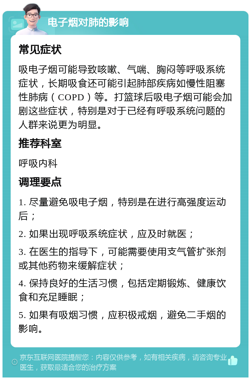 电子烟对肺的影响 常见症状 吸电子烟可能导致咳嗽、气喘、胸闷等呼吸系统症状，长期吸食还可能引起肺部疾病如慢性阻塞性肺病（COPD）等。打篮球后吸电子烟可能会加剧这些症状，特别是对于已经有呼吸系统问题的人群来说更为明显。 推荐科室 呼吸内科 调理要点 1. 尽量避免吸电子烟，特别是在进行高强度运动后； 2. 如果出现呼吸系统症状，应及时就医； 3. 在医生的指导下，可能需要使用支气管扩张剂或其他药物来缓解症状； 4. 保持良好的生活习惯，包括定期锻炼、健康饮食和充足睡眠； 5. 如果有吸烟习惯，应积极戒烟，避免二手烟的影响。