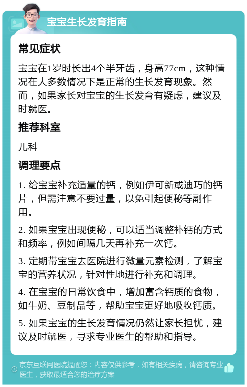 宝宝生长发育指南 常见症状 宝宝在1岁时长出4个半牙齿，身高77cm，这种情况在大多数情况下是正常的生长发育现象。然而，如果家长对宝宝的生长发育有疑虑，建议及时就医。 推荐科室 儿科 调理要点 1. 给宝宝补充适量的钙，例如伊可新或迪巧的钙片，但需注意不要过量，以免引起便秘等副作用。 2. 如果宝宝出现便秘，可以适当调整补钙的方式和频率，例如间隔几天再补充一次钙。 3. 定期带宝宝去医院进行微量元素检测，了解宝宝的营养状况，针对性地进行补充和调理。 4. 在宝宝的日常饮食中，增加富含钙质的食物，如牛奶、豆制品等，帮助宝宝更好地吸收钙质。 5. 如果宝宝的生长发育情况仍然让家长担忧，建议及时就医，寻求专业医生的帮助和指导。