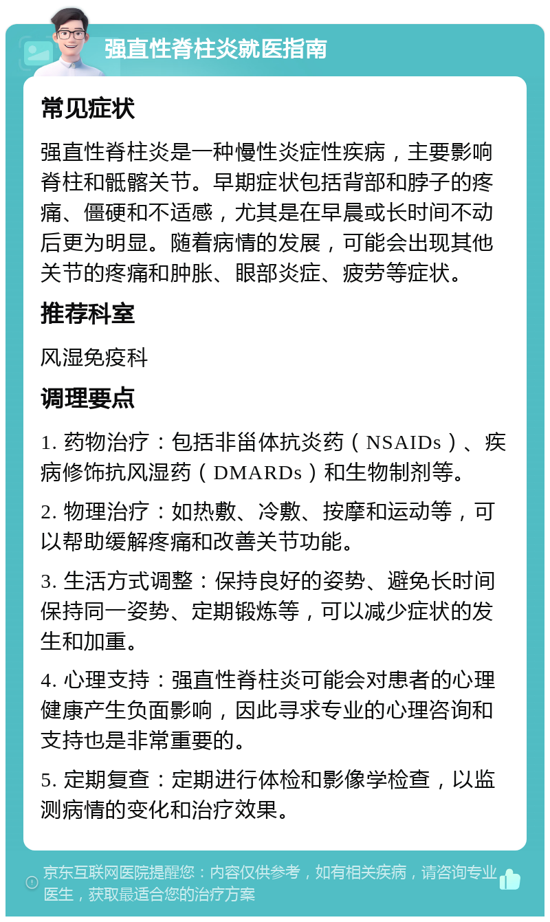 强直性脊柱炎就医指南 常见症状 强直性脊柱炎是一种慢性炎症性疾病，主要影响脊柱和骶髂关节。早期症状包括背部和脖子的疼痛、僵硬和不适感，尤其是在早晨或长时间不动后更为明显。随着病情的发展，可能会出现其他关节的疼痛和肿胀、眼部炎症、疲劳等症状。 推荐科室 风湿免疫科 调理要点 1. 药物治疗：包括非甾体抗炎药（NSAIDs）、疾病修饰抗风湿药（DMARDs）和生物制剂等。 2. 物理治疗：如热敷、冷敷、按摩和运动等，可以帮助缓解疼痛和改善关节功能。 3. 生活方式调整：保持良好的姿势、避免长时间保持同一姿势、定期锻炼等，可以减少症状的发生和加重。 4. 心理支持：强直性脊柱炎可能会对患者的心理健康产生负面影响，因此寻求专业的心理咨询和支持也是非常重要的。 5. 定期复查：定期进行体检和影像学检查，以监测病情的变化和治疗效果。