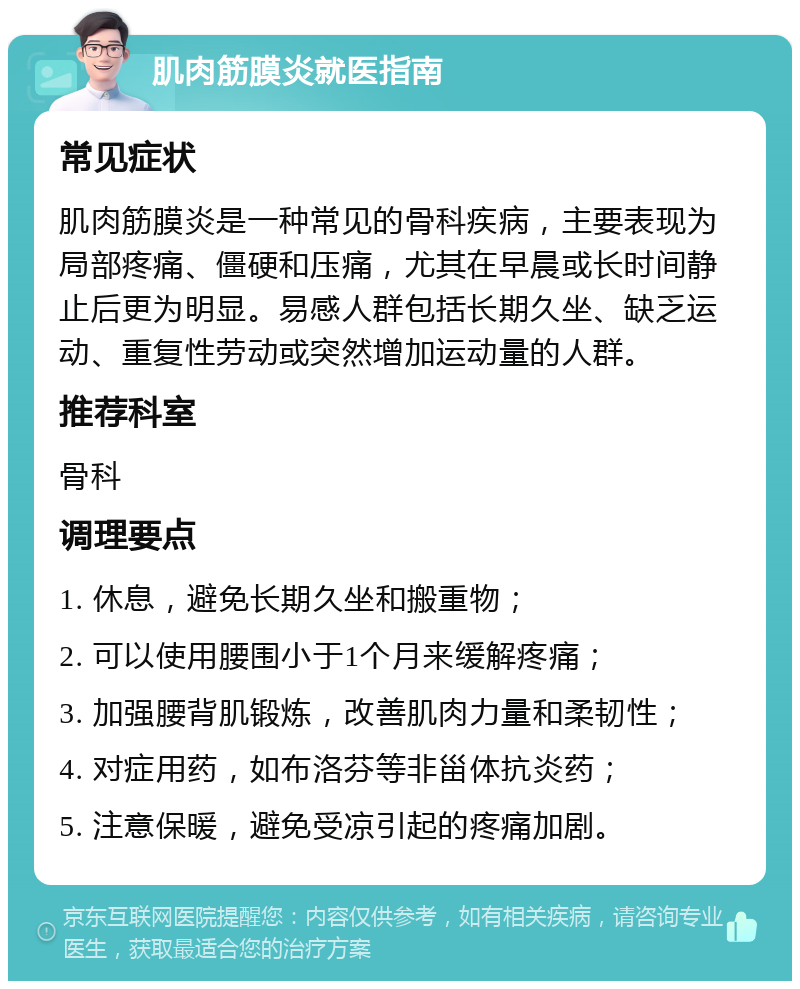 肌肉筋膜炎就医指南 常见症状 肌肉筋膜炎是一种常见的骨科疾病，主要表现为局部疼痛、僵硬和压痛，尤其在早晨或长时间静止后更为明显。易感人群包括长期久坐、缺乏运动、重复性劳动或突然增加运动量的人群。 推荐科室 骨科 调理要点 1. 休息，避免长期久坐和搬重物； 2. 可以使用腰围小于1个月来缓解疼痛； 3. 加强腰背肌锻炼，改善肌肉力量和柔韧性； 4. 对症用药，如布洛芬等非甾体抗炎药； 5. 注意保暖，避免受凉引起的疼痛加剧。