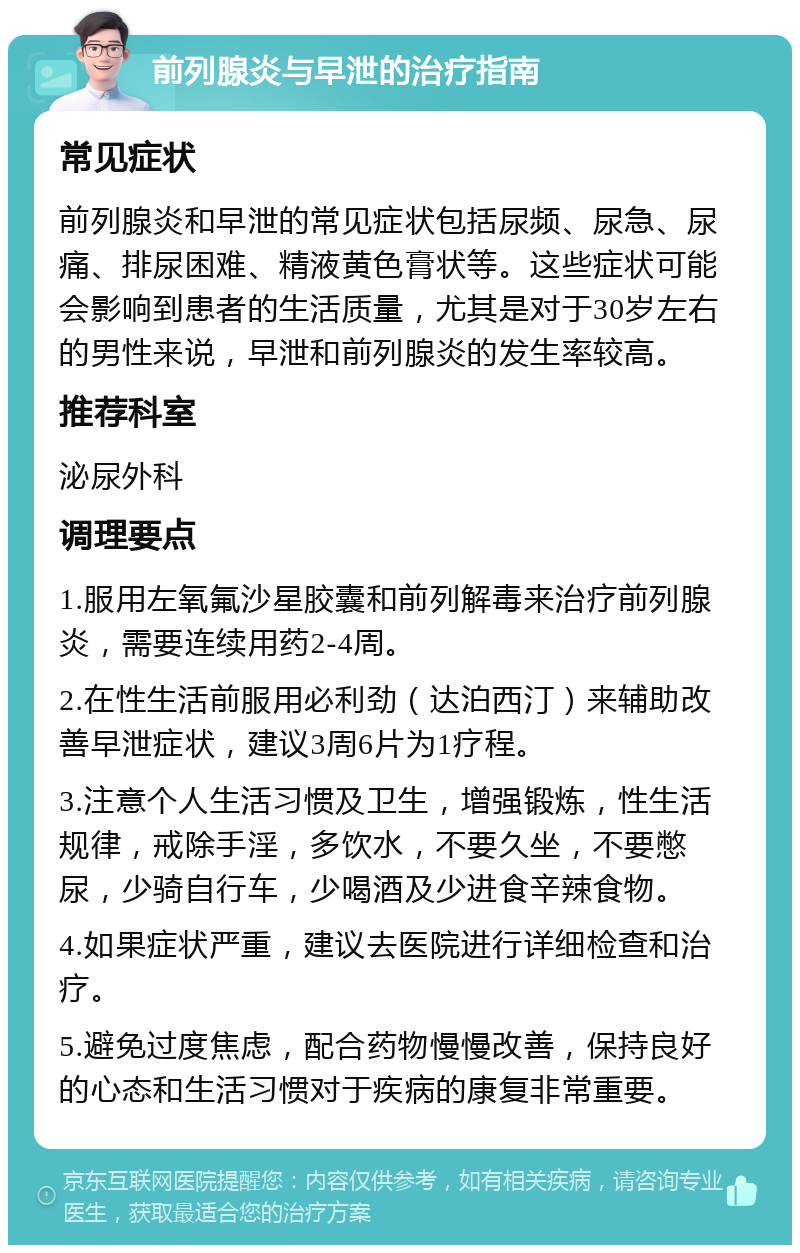 前列腺炎与早泄的治疗指南 常见症状 前列腺炎和早泄的常见症状包括尿频、尿急、尿痛、排尿困难、精液黄色膏状等。这些症状可能会影响到患者的生活质量，尤其是对于30岁左右的男性来说，早泄和前列腺炎的发生率较高。 推荐科室 泌尿外科 调理要点 1.服用左氧氟沙星胶囊和前列解毒来治疗前列腺炎，需要连续用药2-4周。 2.在性生活前服用必利劲（达泊西汀）来辅助改善早泄症状，建议3周6片为1疗程。 3.注意个人生活习惯及卫生，增强锻炼，性生活规律，戒除手淫，多饮水，不要久坐，不要憋尿，少骑自行车，少喝酒及少进食辛辣食物。 4.如果症状严重，建议去医院进行详细检查和治疗。 5.避免过度焦虑，配合药物慢慢改善，保持良好的心态和生活习惯对于疾病的康复非常重要。