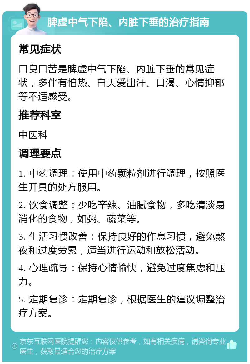 脾虚中气下陷、内脏下垂的治疗指南 常见症状 口臭口苦是脾虚中气下陷、内脏下垂的常见症状，多伴有怕热、白天爱出汗、口渴、心情抑郁等不适感受。 推荐科室 中医科 调理要点 1. 中药调理：使用中药颗粒剂进行调理，按照医生开具的处方服用。 2. 饮食调整：少吃辛辣、油腻食物，多吃清淡易消化的食物，如粥、蔬菜等。 3. 生活习惯改善：保持良好的作息习惯，避免熬夜和过度劳累，适当进行运动和放松活动。 4. 心理疏导：保持心情愉快，避免过度焦虑和压力。 5. 定期复诊：定期复诊，根据医生的建议调整治疗方案。