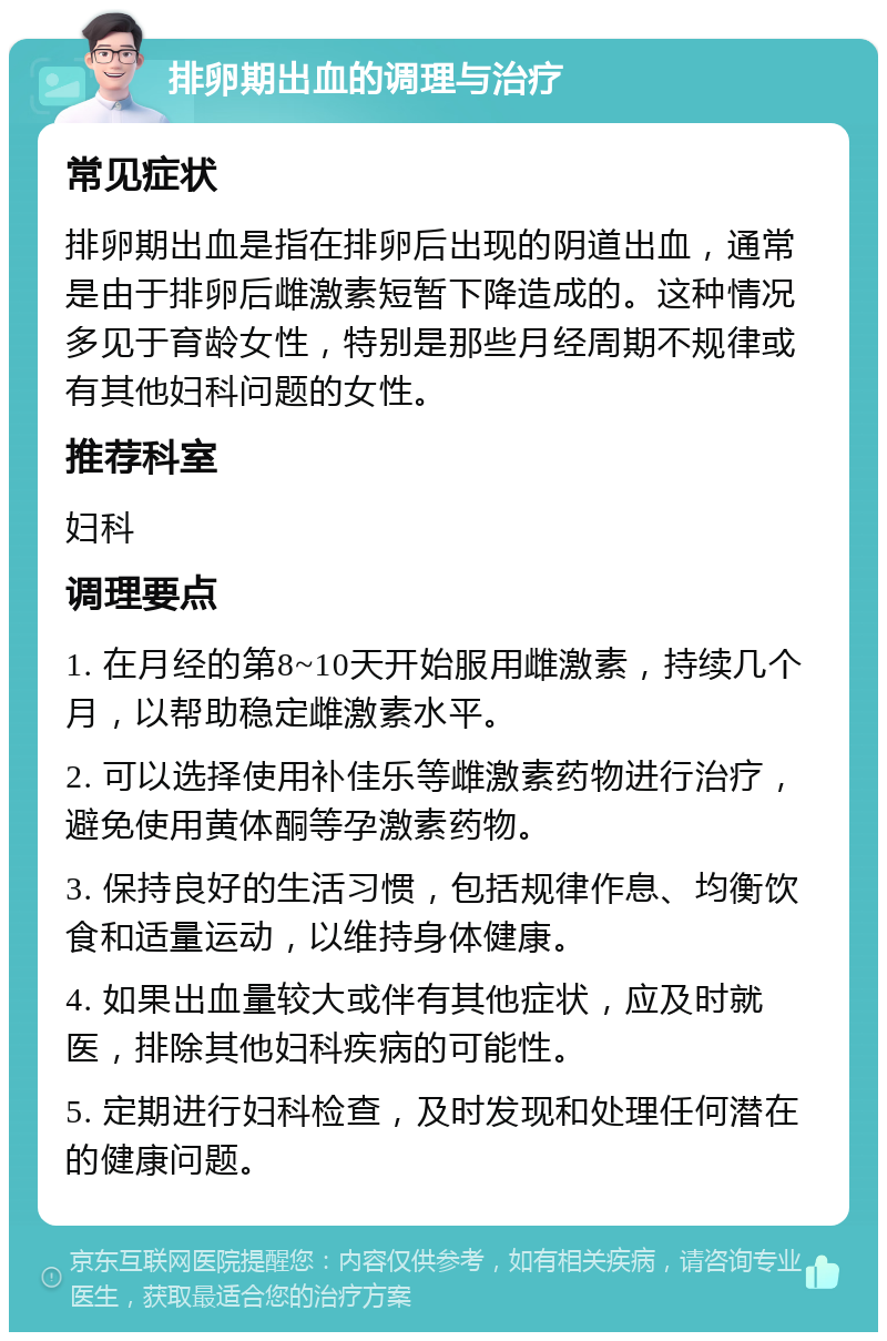 排卵期出血的调理与治疗 常见症状 排卵期出血是指在排卵后出现的阴道出血，通常是由于排卵后雌激素短暂下降造成的。这种情况多见于育龄女性，特别是那些月经周期不规律或有其他妇科问题的女性。 推荐科室 妇科 调理要点 1. 在月经的第8~10天开始服用雌激素，持续几个月，以帮助稳定雌激素水平。 2. 可以选择使用补佳乐等雌激素药物进行治疗，避免使用黄体酮等孕激素药物。 3. 保持良好的生活习惯，包括规律作息、均衡饮食和适量运动，以维持身体健康。 4. 如果出血量较大或伴有其他症状，应及时就医，排除其他妇科疾病的可能性。 5. 定期进行妇科检查，及时发现和处理任何潜在的健康问题。