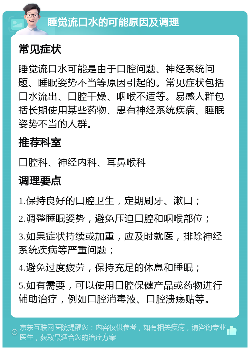 睡觉流口水的可能原因及调理 常见症状 睡觉流口水可能是由于口腔问题、神经系统问题、睡眠姿势不当等原因引起的。常见症状包括口水流出、口腔干燥、咽喉不适等。易感人群包括长期使用某些药物、患有神经系统疾病、睡眠姿势不当的人群。 推荐科室 口腔科、神经内科、耳鼻喉科 调理要点 1.保持良好的口腔卫生，定期刷牙、漱口； 2.调整睡眠姿势，避免压迫口腔和咽喉部位； 3.如果症状持续或加重，应及时就医，排除神经系统疾病等严重问题； 4.避免过度疲劳，保持充足的休息和睡眠； 5.如有需要，可以使用口腔保健产品或药物进行辅助治疗，例如口腔消毒液、口腔溃疡贴等。