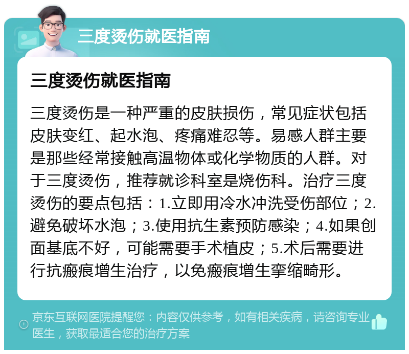 三度烫伤就医指南 三度烫伤就医指南 三度烫伤是一种严重的皮肤损伤，常见症状包括皮肤变红、起水泡、疼痛难忍等。易感人群主要是那些经常接触高温物体或化学物质的人群。对于三度烫伤，推荐就诊科室是烧伤科。治疗三度烫伤的要点包括：1.立即用冷水冲洗受伤部位；2.避免破坏水泡；3.使用抗生素预防感染；4.如果创面基底不好，可能需要手术植皮；5.术后需要进行抗瘢痕增生治疗，以免瘢痕增生挛缩畸形。