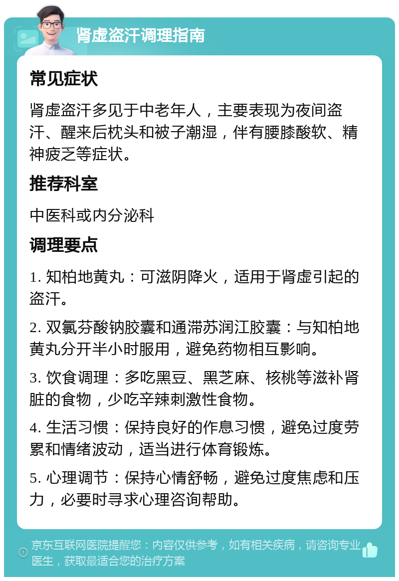 肾虚盗汗调理指南 常见症状 肾虚盗汗多见于中老年人，主要表现为夜间盗汗、醒来后枕头和被子潮湿，伴有腰膝酸软、精神疲乏等症状。 推荐科室 中医科或内分泌科 调理要点 1. 知柏地黄丸：可滋阴降火，适用于肾虚引起的盗汗。 2. 双氯芬酸钠胶囊和通滞苏润江胶囊：与知柏地黄丸分开半小时服用，避免药物相互影响。 3. 饮食调理：多吃黑豆、黑芝麻、核桃等滋补肾脏的食物，少吃辛辣刺激性食物。 4. 生活习惯：保持良好的作息习惯，避免过度劳累和情绪波动，适当进行体育锻炼。 5. 心理调节：保持心情舒畅，避免过度焦虑和压力，必要时寻求心理咨询帮助。