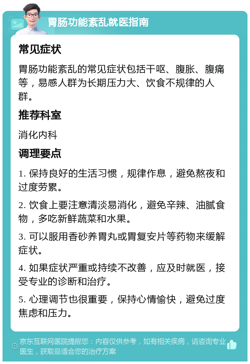 胃肠功能紊乱就医指南 常见症状 胃肠功能紊乱的常见症状包括干呕、腹胀、腹痛等，易感人群为长期压力大、饮食不规律的人群。 推荐科室 消化内科 调理要点 1. 保持良好的生活习惯，规律作息，避免熬夜和过度劳累。 2. 饮食上要注意清淡易消化，避免辛辣、油腻食物，多吃新鲜蔬菜和水果。 3. 可以服用香砂养胃丸或胃复安片等药物来缓解症状。 4. 如果症状严重或持续不改善，应及时就医，接受专业的诊断和治疗。 5. 心理调节也很重要，保持心情愉快，避免过度焦虑和压力。