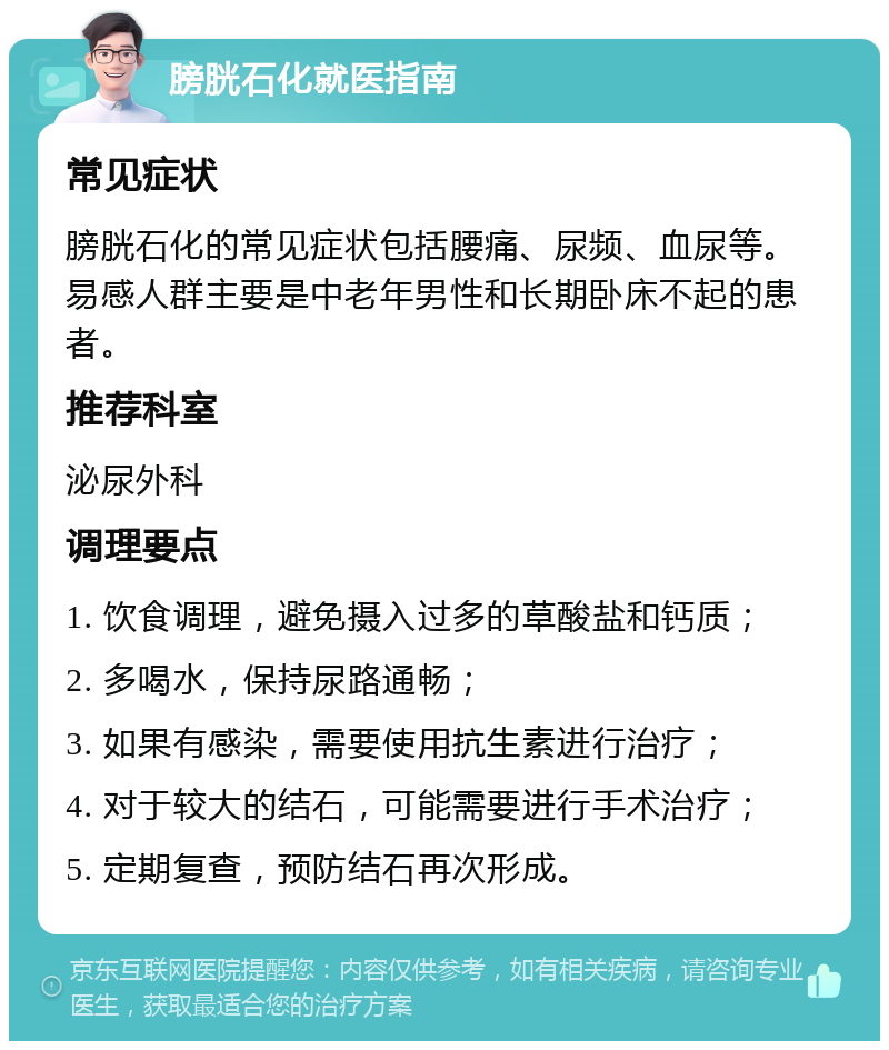 膀胱石化就医指南 常见症状 膀胱石化的常见症状包括腰痛、尿频、血尿等。易感人群主要是中老年男性和长期卧床不起的患者。 推荐科室 泌尿外科 调理要点 1. 饮食调理，避免摄入过多的草酸盐和钙质； 2. 多喝水，保持尿路通畅； 3. 如果有感染，需要使用抗生素进行治疗； 4. 对于较大的结石，可能需要进行手术治疗； 5. 定期复查，预防结石再次形成。