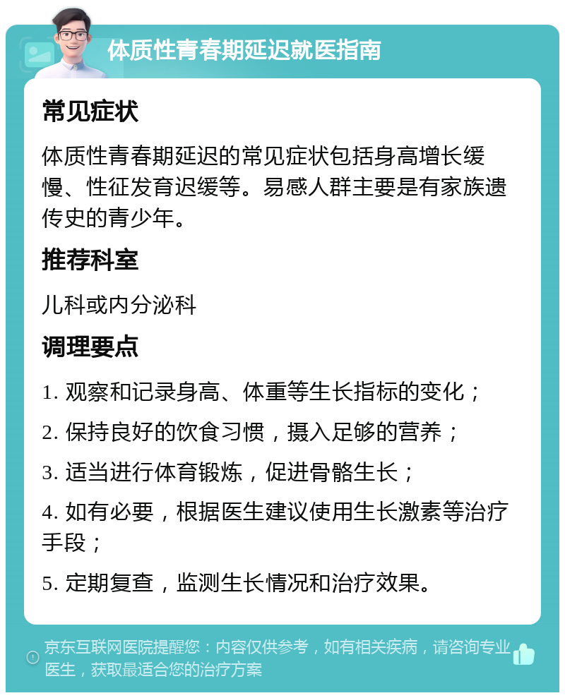 体质性青春期延迟就医指南 常见症状 体质性青春期延迟的常见症状包括身高增长缓慢、性征发育迟缓等。易感人群主要是有家族遗传史的青少年。 推荐科室 儿科或内分泌科 调理要点 1. 观察和记录身高、体重等生长指标的变化； 2. 保持良好的饮食习惯，摄入足够的营养； 3. 适当进行体育锻炼，促进骨骼生长； 4. 如有必要，根据医生建议使用生长激素等治疗手段； 5. 定期复查，监测生长情况和治疗效果。