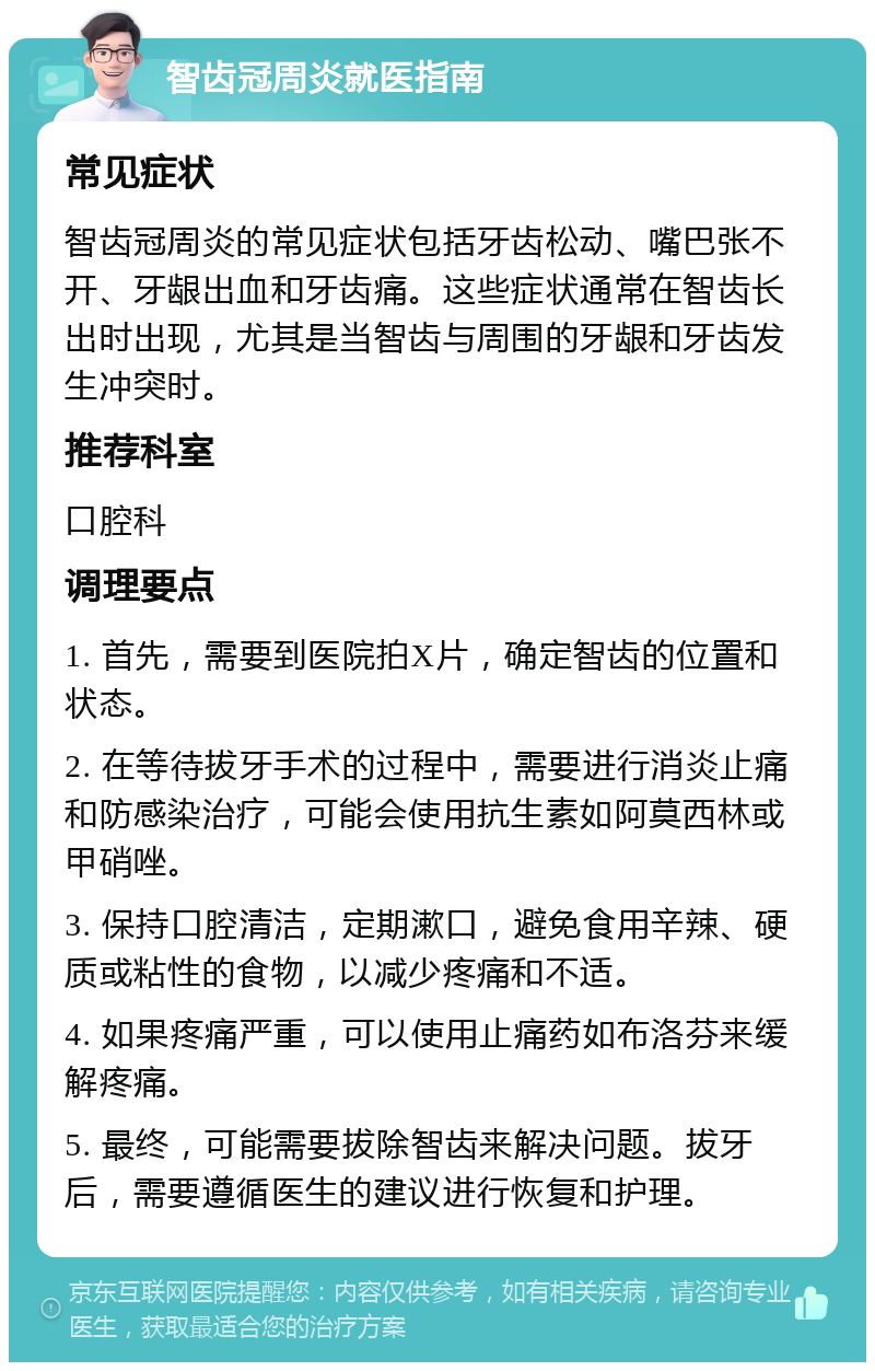 智齿冠周炎就医指南 常见症状 智齿冠周炎的常见症状包括牙齿松动、嘴巴张不开、牙龈出血和牙齿痛。这些症状通常在智齿长出时出现，尤其是当智齿与周围的牙龈和牙齿发生冲突时。 推荐科室 口腔科 调理要点 1. 首先，需要到医院拍X片，确定智齿的位置和状态。 2. 在等待拔牙手术的过程中，需要进行消炎止痛和防感染治疗，可能会使用抗生素如阿莫西林或甲硝唑。 3. 保持口腔清洁，定期漱口，避免食用辛辣、硬质或粘性的食物，以减少疼痛和不适。 4. 如果疼痛严重，可以使用止痛药如布洛芬来缓解疼痛。 5. 最终，可能需要拔除智齿来解决问题。拔牙后，需要遵循医生的建议进行恢复和护理。