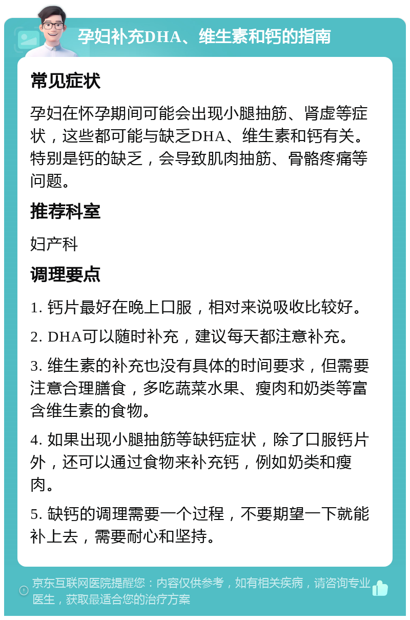 孕妇补充DHA、维生素和钙的指南 常见症状 孕妇在怀孕期间可能会出现小腿抽筋、肾虚等症状，这些都可能与缺乏DHA、维生素和钙有关。特别是钙的缺乏，会导致肌肉抽筋、骨骼疼痛等问题。 推荐科室 妇产科 调理要点 1. 钙片最好在晚上口服，相对来说吸收比较好。 2. DHA可以随时补充，建议每天都注意补充。 3. 维生素的补充也没有具体的时间要求，但需要注意合理膳食，多吃蔬菜水果、瘦肉和奶类等富含维生素的食物。 4. 如果出现小腿抽筋等缺钙症状，除了口服钙片外，还可以通过食物来补充钙，例如奶类和瘦肉。 5. 缺钙的调理需要一个过程，不要期望一下就能补上去，需要耐心和坚持。