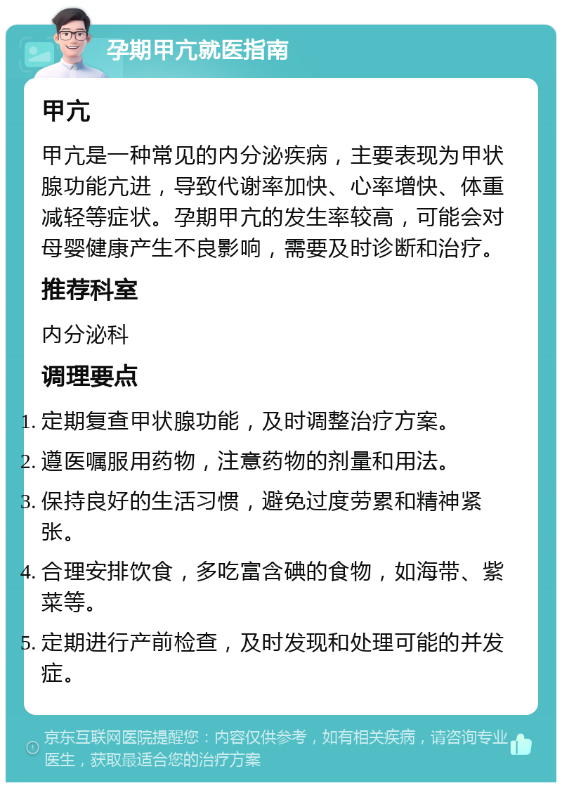 孕期甲亢就医指南 甲亢 甲亢是一种常见的内分泌疾病，主要表现为甲状腺功能亢进，导致代谢率加快、心率增快、体重减轻等症状。孕期甲亢的发生率较高，可能会对母婴健康产生不良影响，需要及时诊断和治疗。 推荐科室 内分泌科 调理要点 定期复查甲状腺功能，及时调整治疗方案。 遵医嘱服用药物，注意药物的剂量和用法。 保持良好的生活习惯，避免过度劳累和精神紧张。 合理安排饮食，多吃富含碘的食物，如海带、紫菜等。 定期进行产前检查，及时发现和处理可能的并发症。