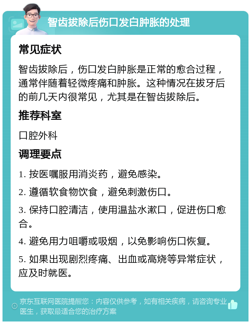 智齿拔除后伤口发白肿胀的处理 常见症状 智齿拔除后，伤口发白肿胀是正常的愈合过程，通常伴随着轻微疼痛和肿胀。这种情况在拔牙后的前几天内很常见，尤其是在智齿拔除后。 推荐科室 口腔外科 调理要点 1. 按医嘱服用消炎药，避免感染。 2. 遵循软食物饮食，避免刺激伤口。 3. 保持口腔清洁，使用温盐水漱口，促进伤口愈合。 4. 避免用力咀嚼或吸烟，以免影响伤口恢复。 5. 如果出现剧烈疼痛、出血或高烧等异常症状，应及时就医。