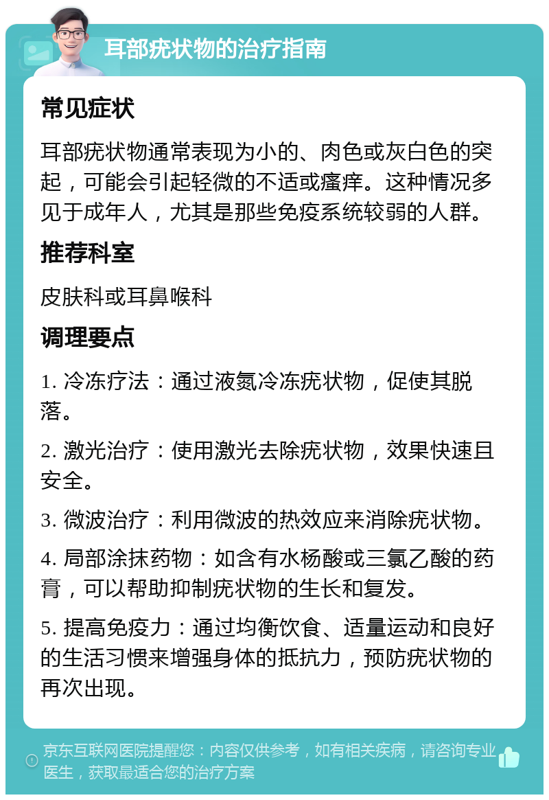 耳部疣状物的治疗指南 常见症状 耳部疣状物通常表现为小的、肉色或灰白色的突起，可能会引起轻微的不适或瘙痒。这种情况多见于成年人，尤其是那些免疫系统较弱的人群。 推荐科室 皮肤科或耳鼻喉科 调理要点 1. 冷冻疗法：通过液氮冷冻疣状物，促使其脱落。 2. 激光治疗：使用激光去除疣状物，效果快速且安全。 3. 微波治疗：利用微波的热效应来消除疣状物。 4. 局部涂抹药物：如含有水杨酸或三氯乙酸的药膏，可以帮助抑制疣状物的生长和复发。 5. 提高免疫力：通过均衡饮食、适量运动和良好的生活习惯来增强身体的抵抗力，预防疣状物的再次出现。