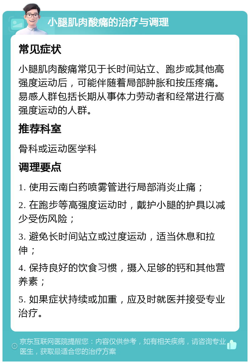 小腿肌肉酸痛的治疗与调理 常见症状 小腿肌肉酸痛常见于长时间站立、跑步或其他高强度运动后，可能伴随着局部肿胀和按压疼痛。易感人群包括长期从事体力劳动者和经常进行高强度运动的人群。 推荐科室 骨科或运动医学科 调理要点 1. 使用云南白药喷雾管进行局部消炎止痛； 2. 在跑步等高强度运动时，戴护小腿的护具以减少受伤风险； 3. 避免长时间站立或过度运动，适当休息和拉伸； 4. 保持良好的饮食习惯，摄入足够的钙和其他营养素； 5. 如果症状持续或加重，应及时就医并接受专业治疗。