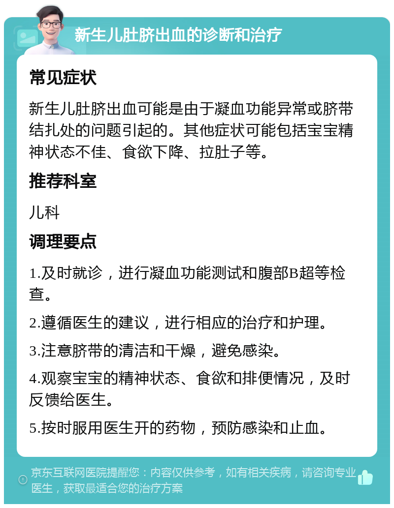 新生儿肚脐出血的诊断和治疗 常见症状 新生儿肚脐出血可能是由于凝血功能异常或脐带结扎处的问题引起的。其他症状可能包括宝宝精神状态不佳、食欲下降、拉肚子等。 推荐科室 儿科 调理要点 1.及时就诊，进行凝血功能测试和腹部B超等检查。 2.遵循医生的建议，进行相应的治疗和护理。 3.注意脐带的清洁和干燥，避免感染。 4.观察宝宝的精神状态、食欲和排便情况，及时反馈给医生。 5.按时服用医生开的药物，预防感染和止血。