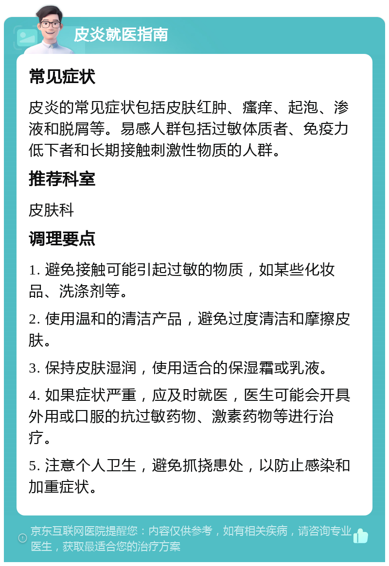 皮炎就医指南 常见症状 皮炎的常见症状包括皮肤红肿、瘙痒、起泡、渗液和脱屑等。易感人群包括过敏体质者、免疫力低下者和长期接触刺激性物质的人群。 推荐科室 皮肤科 调理要点 1. 避免接触可能引起过敏的物质，如某些化妆品、洗涤剂等。 2. 使用温和的清洁产品，避免过度清洁和摩擦皮肤。 3. 保持皮肤湿润，使用适合的保湿霜或乳液。 4. 如果症状严重，应及时就医，医生可能会开具外用或口服的抗过敏药物、激素药物等进行治疗。 5. 注意个人卫生，避免抓挠患处，以防止感染和加重症状。