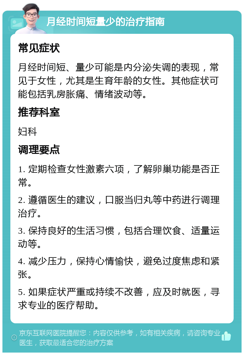 月经时间短量少的治疗指南 常见症状 月经时间短、量少可能是内分泌失调的表现，常见于女性，尤其是生育年龄的女性。其他症状可能包括乳房胀痛、情绪波动等。 推荐科室 妇科 调理要点 1. 定期检查女性激素六项，了解卵巢功能是否正常。 2. 遵循医生的建议，口服当归丸等中药进行调理治疗。 3. 保持良好的生活习惯，包括合理饮食、适量运动等。 4. 减少压力，保持心情愉快，避免过度焦虑和紧张。 5. 如果症状严重或持续不改善，应及时就医，寻求专业的医疗帮助。