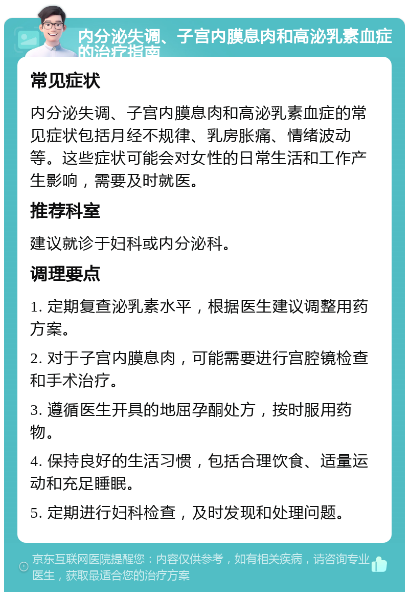 内分泌失调、子宫内膜息肉和高泌乳素血症的治疗指南 常见症状 内分泌失调、子宫内膜息肉和高泌乳素血症的常见症状包括月经不规律、乳房胀痛、情绪波动等。这些症状可能会对女性的日常生活和工作产生影响，需要及时就医。 推荐科室 建议就诊于妇科或内分泌科。 调理要点 1. 定期复查泌乳素水平，根据医生建议调整用药方案。 2. 对于子宫内膜息肉，可能需要进行宫腔镜检查和手术治疗。 3. 遵循医生开具的地屈孕酮处方，按时服用药物。 4. 保持良好的生活习惯，包括合理饮食、适量运动和充足睡眠。 5. 定期进行妇科检查，及时发现和处理问题。